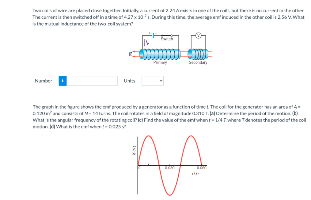 Two coils of wire are placed close together. Initially, a current of 2.24 A exists in one of the coils, but there is no current in the other.
The current is then switched off in a time of 4.27 x 10² s. During this time, the average emf induced in the other coil is 2.56 V. What
is the mutual inductance of the two-coil system?
Switch
Primary
Secondary
Number
i
Units
The graph in the figure shows the emf produced by a generator as a function of time t. The coil for the generator has an area of A =
0.120 m2 and consists of N = 14 turns. The coil rotates in a field of magnitude 0.310 T. (a) Determine the period of the motion. (b)
What is the angular frequency of the rotating coil? (c) Find the value of the emf when t = 1/4 T, where Tdenotes the period of the coil
motion. (d) What is the emf when t = 0.025 s?
AA
0.030
0.060
t (s)
() 2
