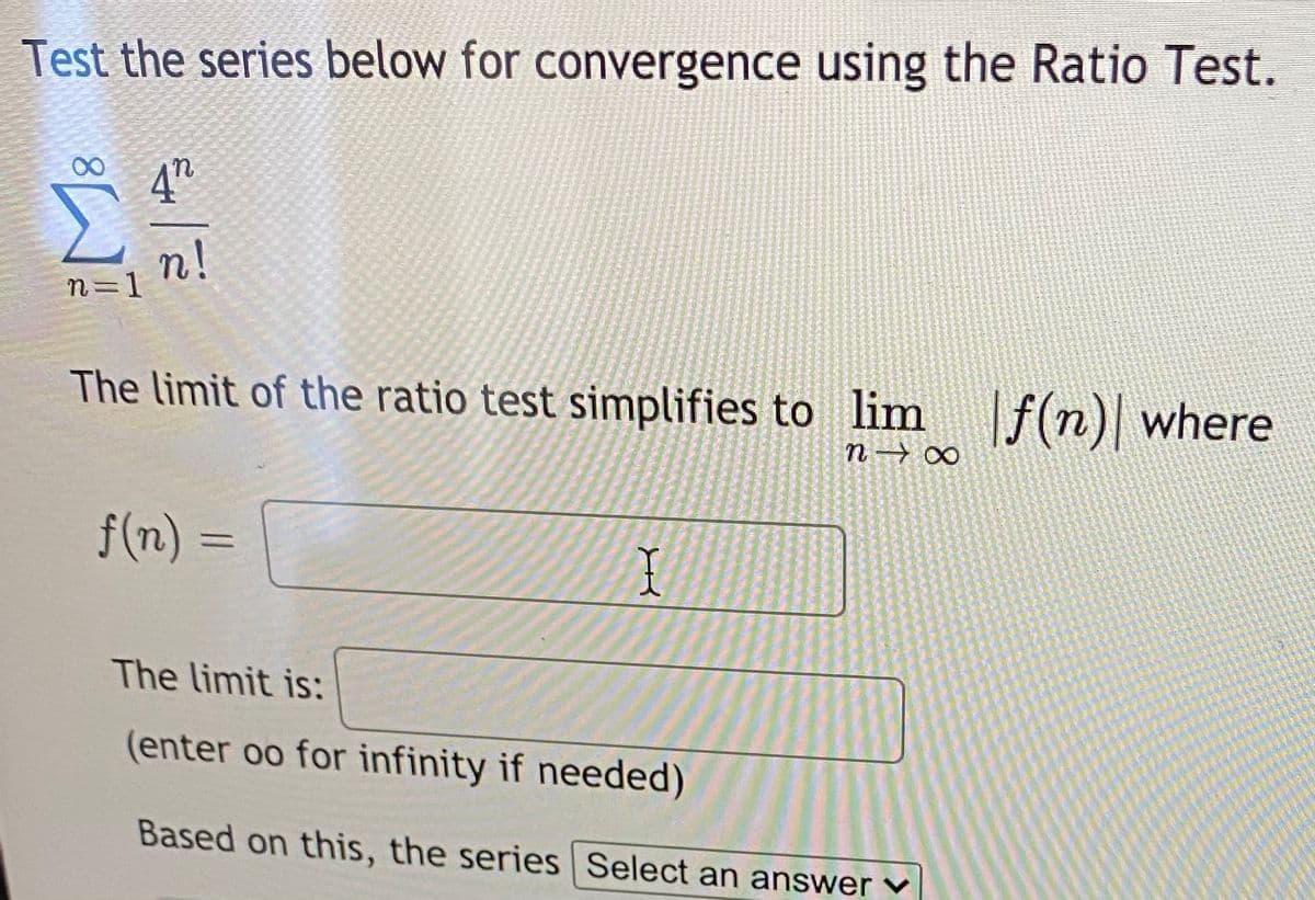 Test the series below for convergence using the Ratio Test.
4h
n!
n=1
The limit of the ratio test simplifies to lim f(n)| where
n→ ∞
f(n) 3D
I
The limit is:
(enter oo for infinity if needed)
Based on this, the series Select an answer ♥
