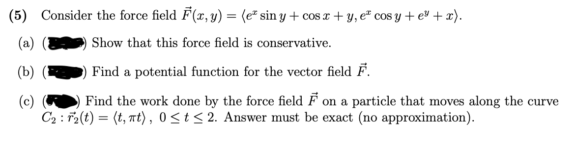 (5) Consider the force field F (x, y) = (e® sin y + cos x + y, eª cos y + ev + x).
Show that this force field is conservative.
(b)
Find a potential function for the vector field F.
Find the work done by the force field F on a particle that moves along the curve
(c)
C2 : T2(t) = (t, t), 0<t< 2. Answer must be exact (no approximation).
