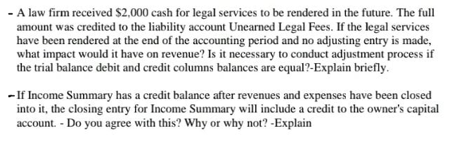 - A law firm received $2,000 cash for legal services to be rendered in the future. The full
amount was credited to the liability account Unearned Legal Fees. If the legal services
have been rendered at the end of the accounting period and no adjusting entry is made,
what impact would it have on revenue? Is it necessary to conduct adjustment process if
the trial balance debit and credit columns balances are equal?-Explain briefly.
- If Income Summary has a credit balance after revenues and expenses have been closed
into it, the closing entry for Income Summary will include a credit to the owner's capital
account. - Do you agree with this? Why or why not? -Explain
