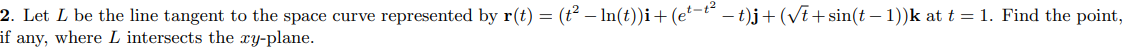 2. Let L be the line tangent to the space curve represented by r(t) = (t² – In(t))i+(e²-t – t)j+ (VE+ sin(t – 1))k at t = 1. Find the point,
if any, where L intersects the xy-plane.
