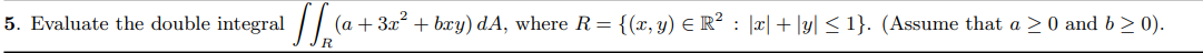 5. Evaluate the double integral / / (a
+ 3x + bæy) dA, where R= {(x,y) E R² : |æ|+ |y| < 1}. (Assume that a > 0 and b > 0).
