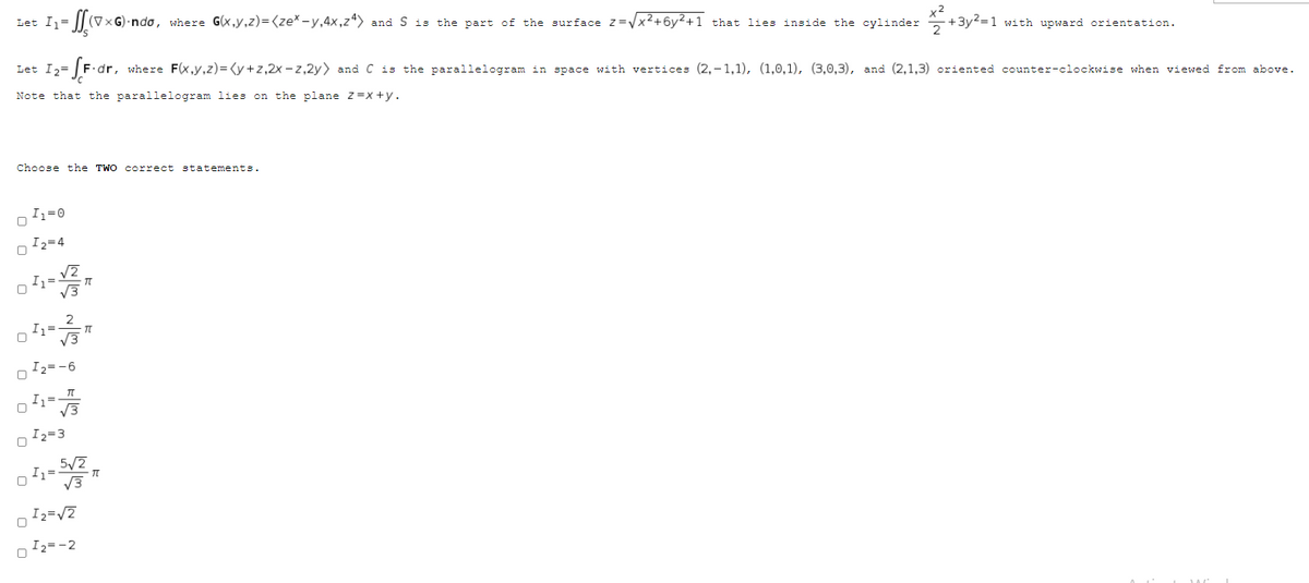 Let I=
(V×G)·ndo, where G(x,y,z)=(ze*-y,4x,z4> and S is the part of the surface z=Vx2+6y²+1 that lies inside the cylinder
*+3y2=1 with upward orientation.
Let Iz= [F dr,
dr, where F(x,y,z)=<y+z,2x - z,2y) and C is the parallelogram in space with vertices (2,– 1,1), (1,0,1), (3,0,3), and (2,1,3) oriented counter-clockwise when viewed from above.
Note that the parallelogram lies on the plane z=x +y.
Choose the TWO correct statements.
Iz=0
I2=4
2
Iz=
V3
I2= -6
I1 3
I2=3
5/2
I =
I2=V7
I2=-2
