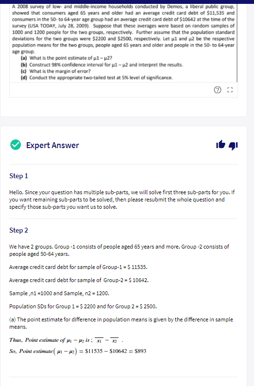 A 2008 survey of low- and middle-income households conducted by Demos, a liberal public group,
showed that consumers aged 65 years and older had an average credit card debt of $11,535 and
consumers in the 50- to 64-year age group had an average credit card debt of $10642 at the time of the
survey (USA TODAY, July 28, 2009). Suppose that these averages were based on random samples of
1000 and 1200 people for the two groups, respectively. Further assume that the population standard
deviations for the two groups were $2200 and $2500, respectively. Let ul and µ2 be the respective
population means for the two groups, people aged 65 years and older and people in the 50- to 64-year
age group.
(a) What is the point estimate of u1- p2?
(b) Construct 98% confidence interval for u1 – µ2 and interpret the results.
(c) What is the margin of error?
(d) Conduct the appropriate two-tailed test at 5% level of significance.
Expert Answer
Step 1
Hello. Since your question has multiple sub-parts, we will solve first three sub-parts for you. If
you want remaining sub-parts to be solved, then please resubmit the whole question and
specify those sub-parts you want us to solve.
Step 2
We have 2 groups. Group -1 consists of people aged 65 years and more. Group -2 consists of
people aged 50-64 years.
Average credit card debt for sample of Group-1 = $ 11535.
Average credit card debt for sample of Group-2 = S 10642.
Sample ,n1 =1000 and Sample, n2 = 1200.
Population SDs for Group 1 = $ 2200 and for Group 2 = $ 2500.
(a) The point estimate for difference in population means is given by the difference in sample
means.
Thus, Point estimate of µ – 42 is ; -.
So, Point estimate( ui – p2) = $I1535 – $10642 = $893
