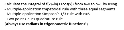 Calculate the integral of f(x)=In(1+cos(x)) from a=0 to b=1 by using
- Multiple-application trapezoidal rule with three equal segments
- Multiple-application Simpson's 1/3 rule with n=6
- Two point Gauss quadrature rule
(Always use radians in trigonometric functions!)
