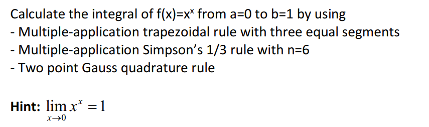 Calculate the integral of f(x)=x* from a=0 to b=1 by using
- Multiple-application trapezoidal rule with three equal segments
- Multiple-application Simpson's 1/3 rule with n=6
- Two point Gauss quadrature rule
Hint: lim x* =1
