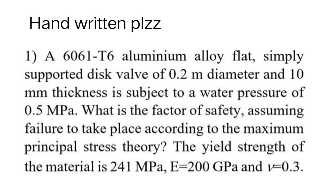 Hand written plzz
1) A 6061-T6 aluminium alloy flat, simply
supported disk valve of 0.2 m diameter and 10
mm thickness is subject to a water pressure of
0.5 MPa. What is the factor of safety, assuming
failure to take place according to the maximum
principal stress theory? The yield strength of
the material is 241 MPa, E-200 GPa and v-0.3.