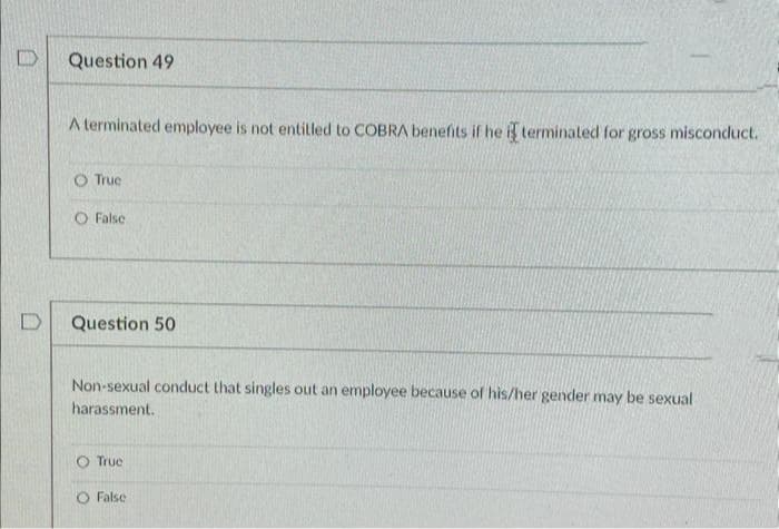 Question 49
A terminated employee is not entitled to COBRA benefits if he i terminated for gross misconduct.
O Truc
O False
Question 50
Non-sexual conduct that singles out an employee because of his/her gender may be sexual
harassment.
O True
O False