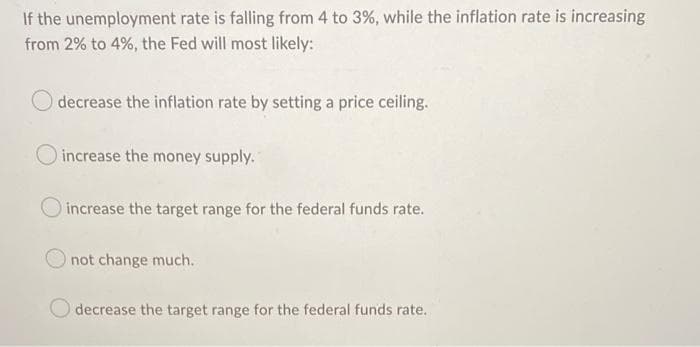 If the unemployment rate is falling from 4 to 3%, while the inflation rate is increasing
from 2% to 4%, the Fed will most likely:
decrease the inflation rate by setting a price ceiling.
increase the money supply.
O increase the target range for the federal funds rate.
not change much.
decrease the target range for the federal funds rate.