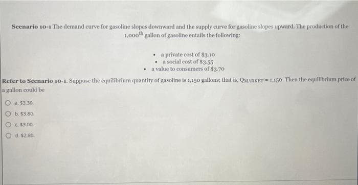 Scenario 10-1 The demand curve for gasoline slopes downward and the supply curve for gasoline slopes upward. The production of the
1,000th gallon of gasoline entails the following:
a private cost of $3.10
• a social cost of $3-55
a value to consumers of $3.70
Refer to Scenario 10-1. Suppose the equilibrium quantity of gasoline is 1,150 gallons; that is, QMARKET = 1,150. Then the equilibrium price of
a gallon could be
a. $3.30.
b. $3.80.
c. $3.00.
d. $2.80.