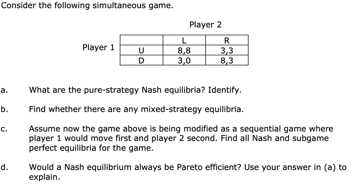 Consider the following simultaneous game.
a.
b.
C.
d.
Player 1
U
Player 2
L
8,8
3,0
R
3,3
8,3
What are the pure-strategy Nash equilibria? Identify.
Find whether there are any mixed-strategy equilibria.
Assume now the game above is being modified as a sequential game where
player 1 would move first and player 2 second. Find all Nash and subgame
perfect equilibria for the game.
Would a Nash equilibrium always be Pareto efficient? Use your answer in (a) to
explain.