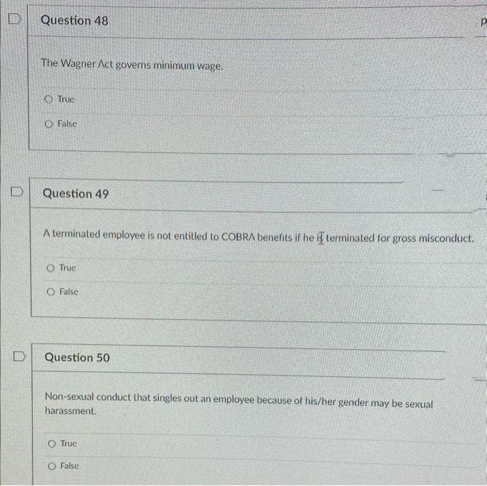 D
Question 48
The Wagner Act governs minimum wage.
Truc
O False
Question 49
A terminated employee is not entitled to COBRA benefits if he i terminated for gross misconduct.
O Truc
O False
Question 50
Non-sexual conduct that singles out an employee because of his/her gender may be sexual
harassment.
O Truc
O False
Р