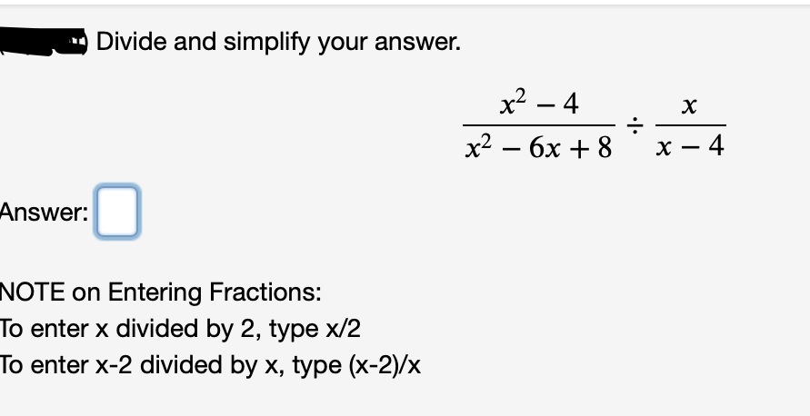 Divide and simplify your answer.
x2 – 4
х2 — бх + 8
х — 4
Answer:
NOTE on Entering Fractions:
To enter x divided by 2, type x/2
To enter x-2 divided by x, type (x-2)/x
