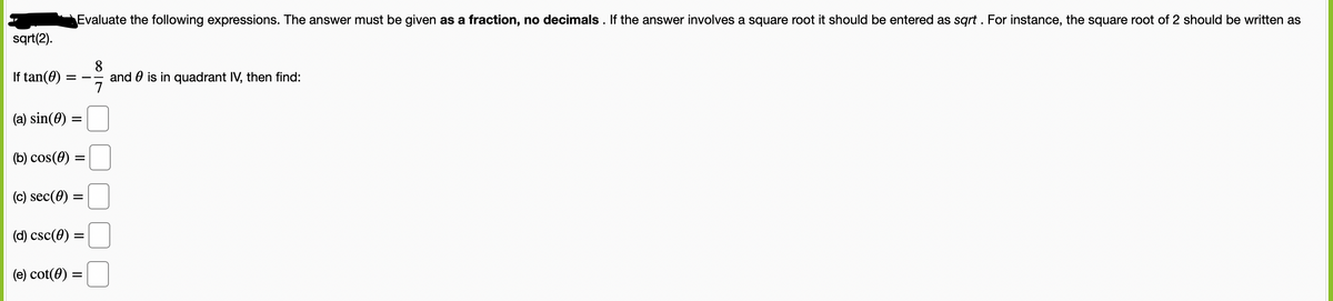 Evaluate the following expressions. The answer must be given as a fraction, no decimals . If the answer involves a square root it should be entered as sqrt . For instance, the square root of 2 should be written as
sqrt(2).
8
and 0 is in quadrant IV, then find:
7
If tan(0)
(a) sin(0) =
(b) cos(0) =
(c) sec(0)
(d) csc(0) =
(e) cot(0) =
