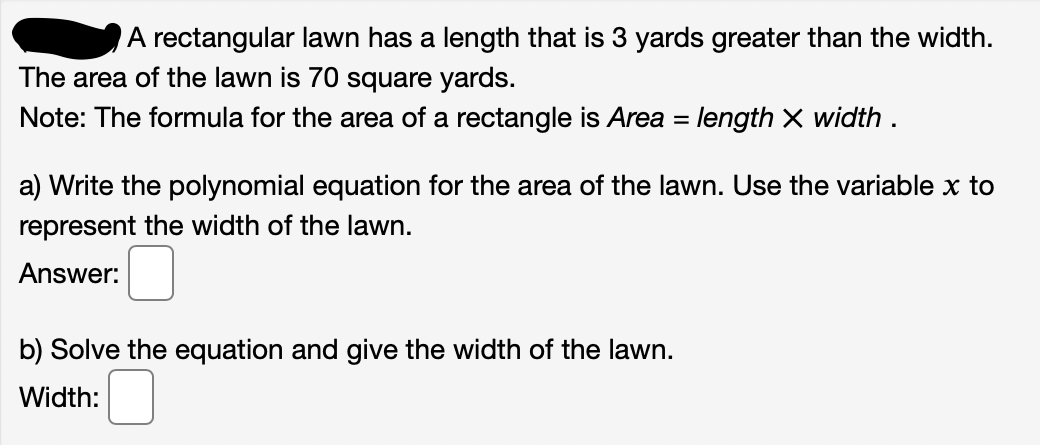 A rectangular lawn has a length that is 3 yards greater than the width.
The area of the lawn is 70 square yards.
Note: The formula for the area of a rectangle is Area = length X width .
a) Write the polynomial equation for the area of the lawn. Use the variable x to
represent the width of the lawn.
Answer:
b) Solve the equation and give the width of the lawn.
Width:
