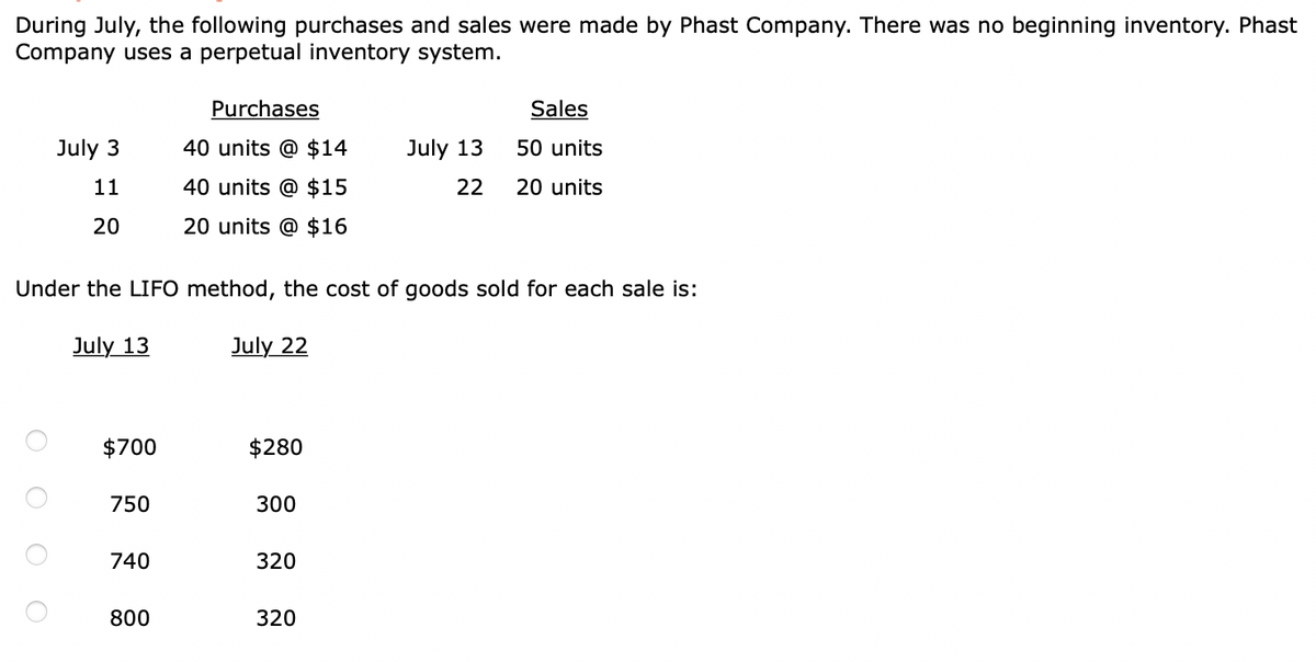 During July, the following purchases and sales were made by Phast Company. There was no beginning inventory. Phast
Company uses a perpetual inventory system.
Purchases
Sales
July 3
40 units @ $14
July 13
50 units
11
40 units @ $15
22
20 units
20
20 units @ $16
Under the LIFO method, the cost of goods sold for each sale is:
July 13
July 22
$700
$280
750
300
740
320
800
320
