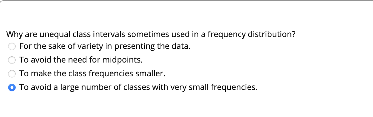 Why are unequal class intervals sometimes used in a frequency distribution?
For the sake of variety in presenting the data.
To avoid the need for midpoints.
To make the class frequencies smaller.
To avoid a large number of classes with very small frequencies.
