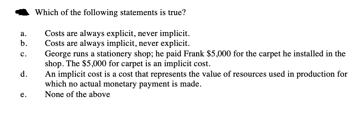 Which of the following statements is true?
Costs are always explicit, never implicit.
Costs are always implicit, never explicit.
George runs a stationery shop; he paid Frank $5,000 for the carpet he installed in the
shop. The $5,000 for carpet is an implicit cost.
An implicit cost is a cost that represents the value of resources used in production for
which no actual monetary payment is made.
None of the above
а.
b.
с.
d.
е.
