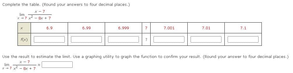 Complete the table. (Round your answers to four decimal places.)
lim
x - 7 x - 8x + 7
6.9
6.99
6.999
7
7.001
7.01
7.1
f(x)
Use the result to estimate the limit. Use a graphing utility to graph the function to confirm your result. (Round your answer to four decimal places.)
X - 7
lim
x→7 x- 8x + 7

