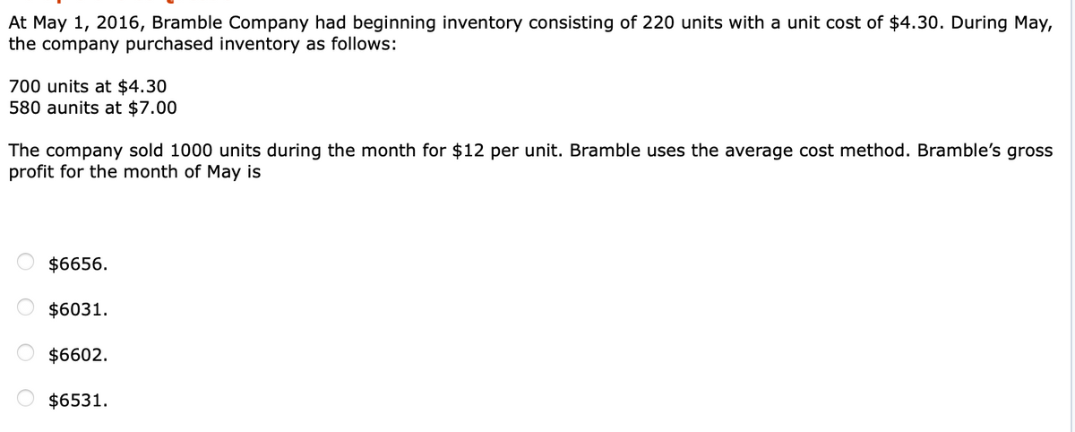 At May 1, 2016, Bramble Company had beginning inventory consisting of 220 units with a unit cost of $4.30. During May,
the company purchased inventory as follows:
700 units at $4.30
580 aunits at $7.00
The company sold 1000 units during the month for $12 per unit. Bramble uses the average cost method. Bramble's gross
profit for the month of May is
$6656.
$6031.
$6602.
$6531.
