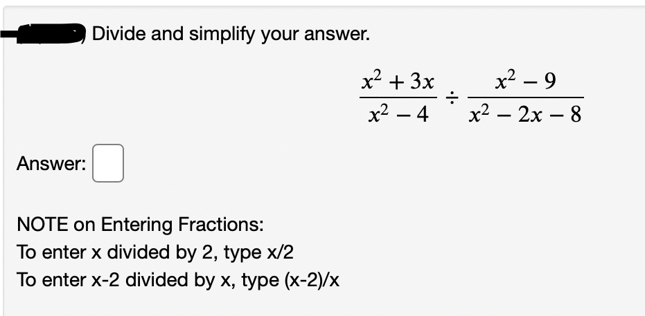 Divide and simplify your answer.
x2 + 3x
x² – 9
x2 – 4
x2 – 2x – 8
Answer:
NOTE on Entering Fractions:
To enter x divided by 2, type x/2
To enter x-2 divided by x, type (x-2)/x
