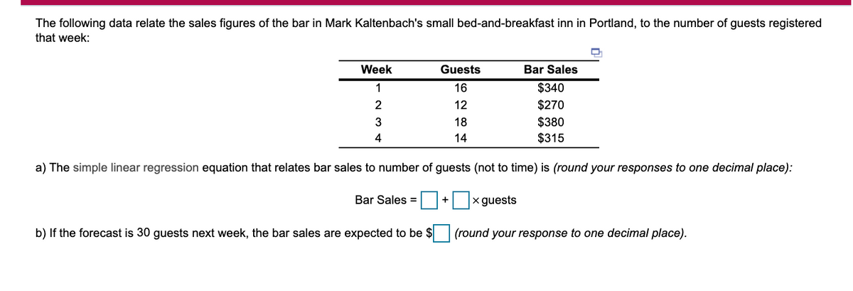 The following data relate the sales figures of the bar in Mark Kaltenbach's small bed-and-breakfast inn in Portland, to the number of guests registered
that week:
Week
Guests
Bar Sales
1
16
$340
2
12
$270
18
$380
4
14
$315
a) The simple linear regression equation that relates bar sales to number of guests (not to time) is (round your responses to one decimal place):
Bar Sales =
x guests
+
b) If the forecast is 30 guests next week, the bar sales are expected to be $ (round your response to one decimal place).
