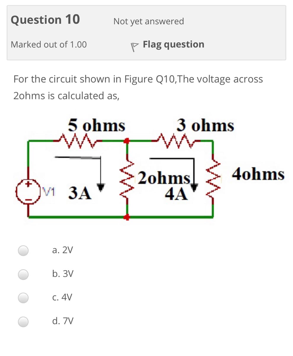 Question 10
Not yet answered
Marked out of 1.00
P Flag question
For the circuit shown in Figure Q10,The voltage across
2ohms is calculated as,
5 ohms
3 ohms
4ohms
2ohms
4A
v 3A
а. 2V
b. 3V
С. 4V
d. 7V
