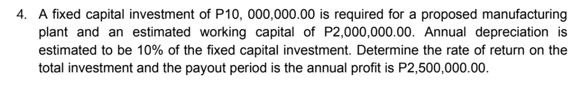 4. A fixed capital investment of P10, 000,000.00 is required for a proposed manufacturing
plant and an estimated working capital of P2,000,000.00. Annual depreciation is
estimated to be 10% of the fixed capital investment. Determine the rate of return on the
total investment and the payout period is the annual profit is P2,500,000.00.
