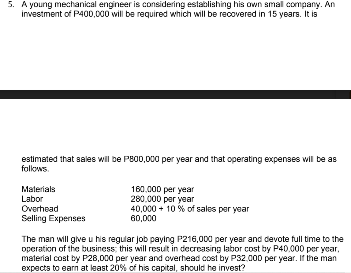 5. A young mechanical engineer is considering establishing his own small company. An
investment of P400,000 will be required which will be recovered in 15 years. It is
estimated that sales will be P800,000 per year and that operating expenses will be as
follows.
160,000 per year
280,000 per year
40,000 + 10 % of sales per year
60,000
Materials
Labor
Overhead
Selling Expenses
The man will give u his regular job paying P216,000 per year and devote full time to the
operation of the business; this will result in decreasing labor cost by P40,000 per year,
material cost by P28,000 per year and overhead cost by P32,000 per year. If the man
expects to earn at least 20% of his capital, should he invest?
