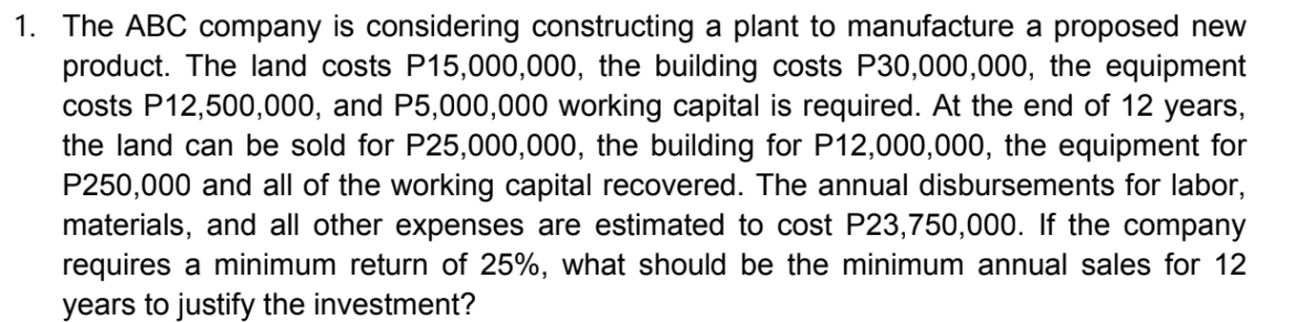 1. The ABC company is considering constructing a plant to manufacture a proposed new
product. The land costs P15,000,000, the building costs P30,000,000, the equipment
costs P12,500,000, and P5,000,000 working capital is required. At the end of 12 years,
the land can be sold for P25,000,000, the building for P12,000,000, the equipment for
P250,000 and all of the working capital recovered. The annual disbursements for labor,
materials, and all other expenses are estimated to cost P23,750,000. If the company
requires a minimum return of 25%, what should be the minimum annual sales for 12
years to justify the investment?
