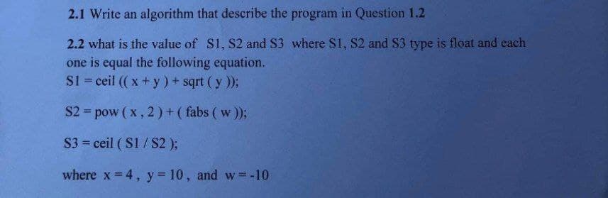 2.1 Write an algorithm that describe the program in Question 1.2
2.2 what is the value of S1, S2 and S3 where S1, S2 and S3 type is float and each
one is equal the following equation.
S1 = ceil ( x + y) + sqrt (y ));
%3D
S2 = pow (x, 2) +( fabs ( w));
S3 ceil ( S1/S2 );
where x= 4, y= 10, and w -10
