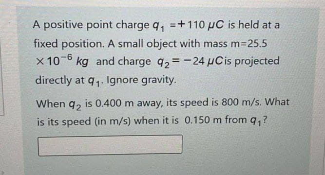 A positive point charge q₁ +110 μC is held at a
fixed position. A small object with mass m=25.5
x 10-6 kg and charge 92=-24 μCis projected
directly at 9₁. Ignore gravity.
When 92 is 0.400 m away, its speed is 800 m/s. What
is its speed (in m/s) when it is 0.150 m from q₁?