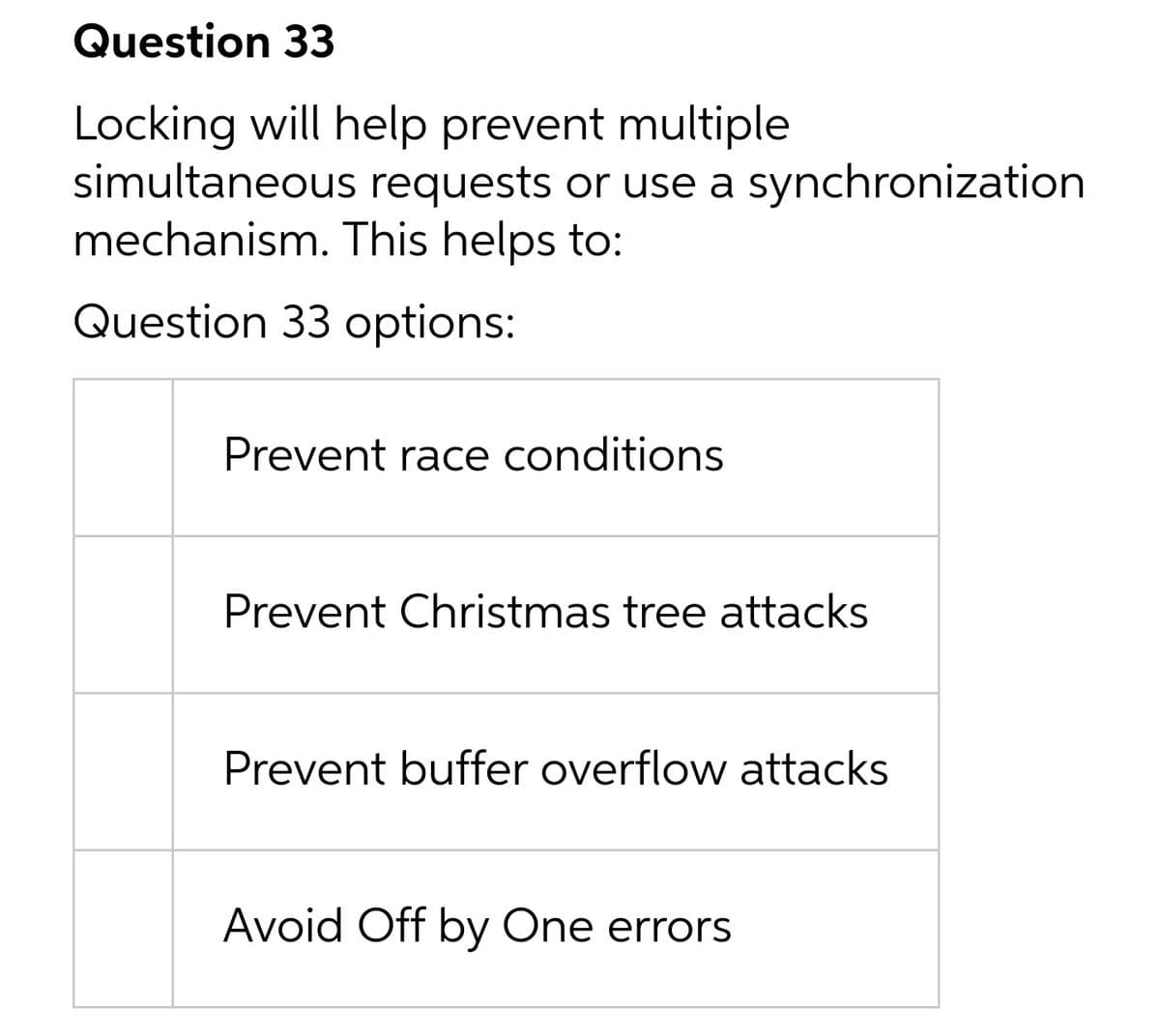 Question 33
Locking will help prevent multiple
simultaneous requests or use a synchronization
mechanism. This helps to:
Question 33 options:
Prevent race conditions
Prevent Christmas tree attacks
Prevent buffer overflow attacks
Avoid Off by One errors

