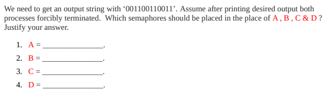 We need to get an output string with '001100110011’. Assume after printing desired output both
processes forcibly terminated. Which semaphores should be placed in the place of A , B , C & D ?
Justify your answer.
1. A=
2. В %D
3. С%3
4. D=
