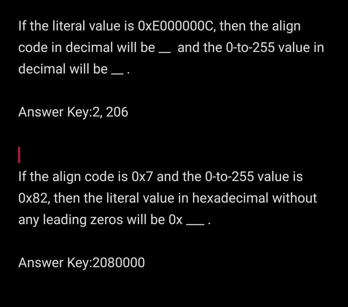 If the literal value is 0XE000000C, then the align
code in decimal will be _ and the 0-to-255 value in
decimal will be _.
Answer Key:2, 206
If the align code is 0x7 and the 0-to-255 value is
0x82, then the literal value in hexadecimal without
any leading zeros will be 0x _.
Answer Key:2080000
