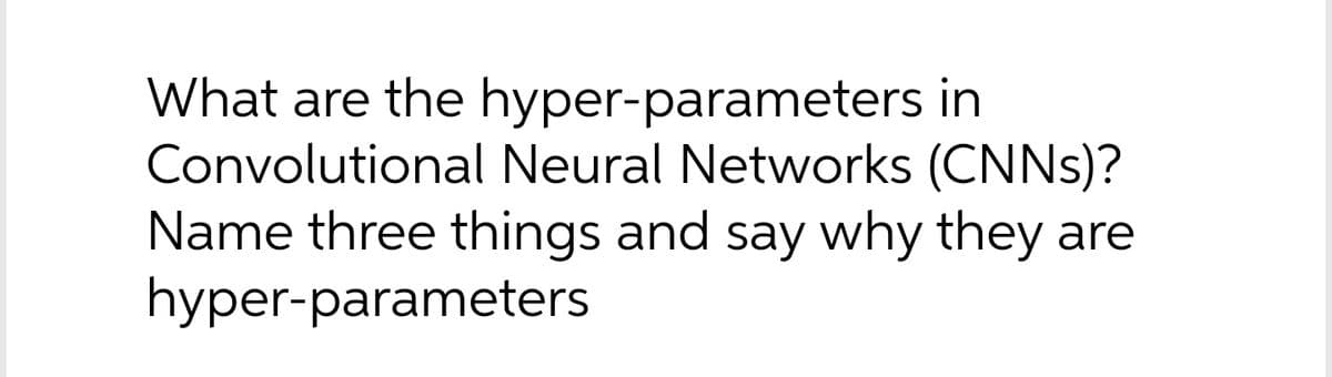 What are the hyper-parameters in
Convolutional Neural Networks (CNNS)?
Name three things and say why they are
hyper-parameters
