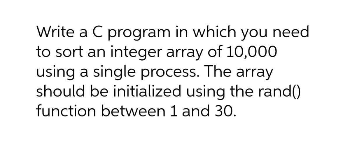 Write a C program in which you need
to sort an integer array of 10,000
using a single process. The array
should be initialized using the rand()
function between 1 and 30.
