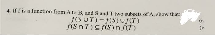 4. If f is a function from A to B, and S and T two subsets of A, show that:
f(S UT) = f(S)uf(T)
f(SnT) Cf(S)n f(T)
(a
(b

