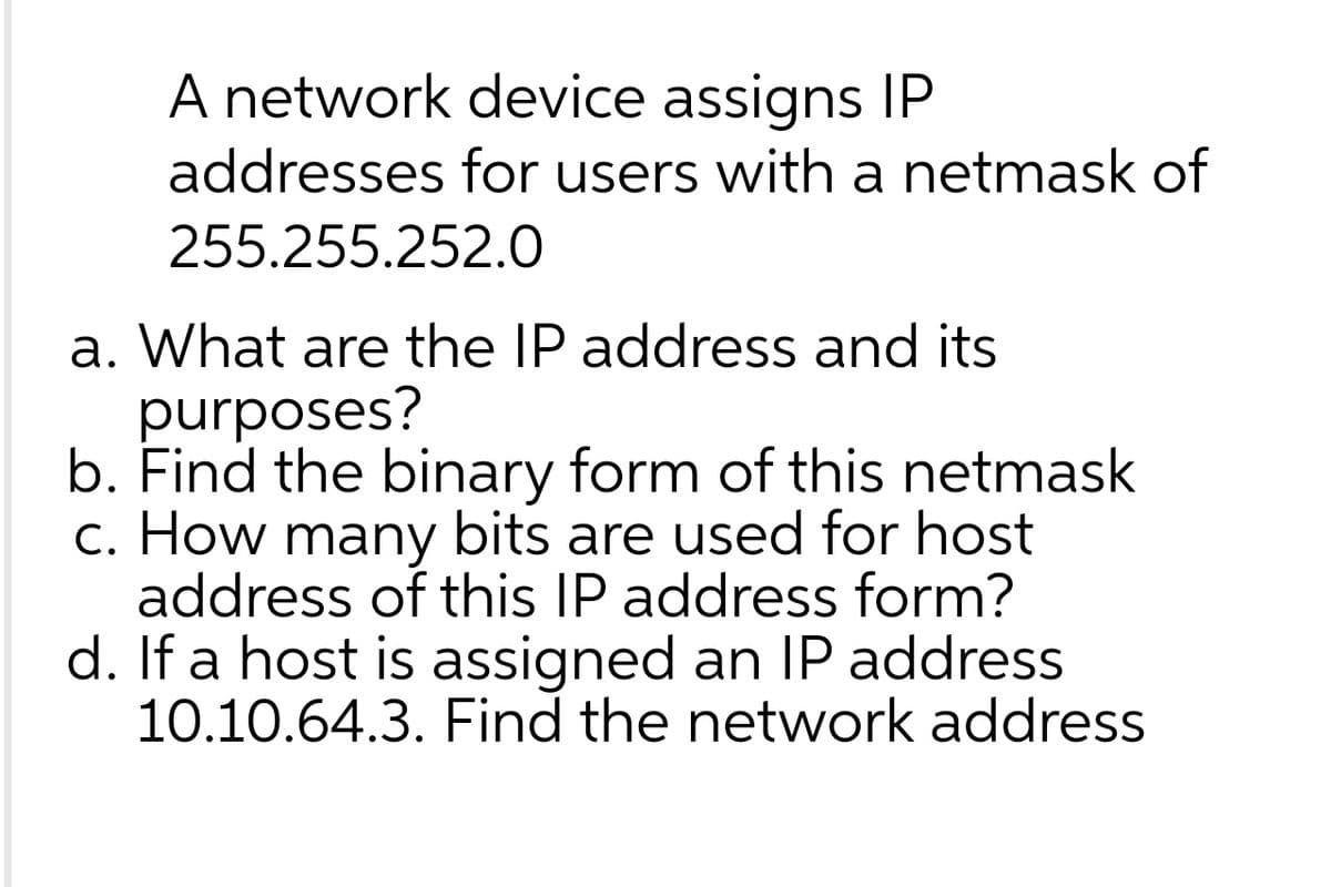 A network device assigns IP
addresses for users with a netmask of
255.255.252.0
a. What are the IP address and its
purposes?
b. Find the binary form of this netmask
c. How many bits are used for host
address of this IP address form?
d. If a host is assigned an IP address
10.10.64.3. Find the network address
