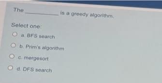 The
is a greedy algorithm,
Select one:
O a. BFS search
O b. Prim's algorithm
O c. mergesort
O d. DFS search
