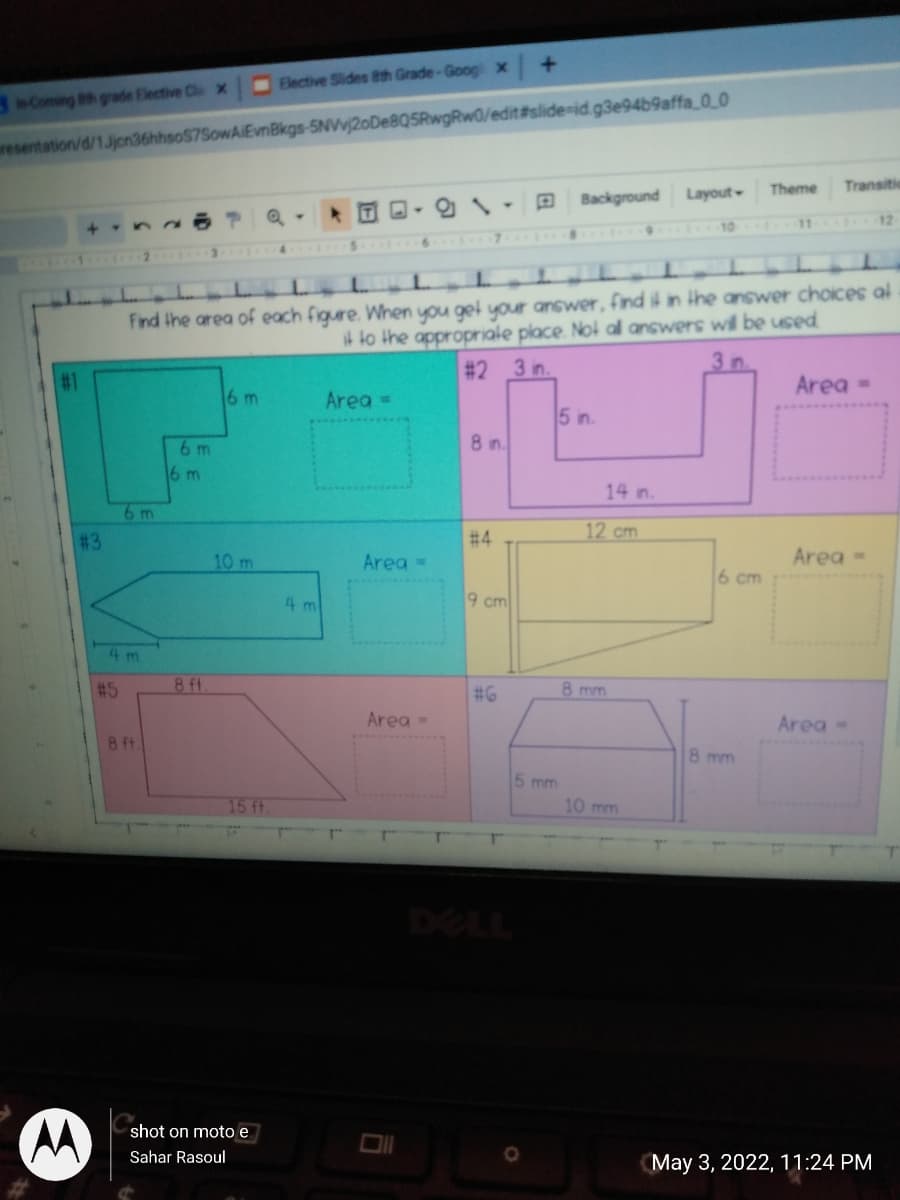 Elective Slides Bth Grade-Goog x
3 Coming Bth grade Elective Cl x
resentation/d/1.Jjcn36hhsoS7SowAIEvnBkgs-5NVvj2oDe8Q5RwgRw0/edit#slide-id.g3e94b9affa_O_0
Theme
Transitic
Background Layout
12
44
10
Find the area of each figure. When you get your answer, find i in ihe answer choices al
t to the appropriale place. Noi al answers will be used
# 2 3 in.
3 n.
#1
Area =
16 m
Area =
5 n.
6 m
8 in.
16 m
14 in.
6 m
# 3
# 4
12 cm
10 m
Area =
Area -
6 cm
4 m
9 cm
4 m
#5
8 ft
8 mm
# 6
Area -
Area-
8 ft
8 mm
5 mm
15 ft
10 mm
DELL
shot on moto e
Sahar Rasoul
May 3, 2022, 11:24 PM
