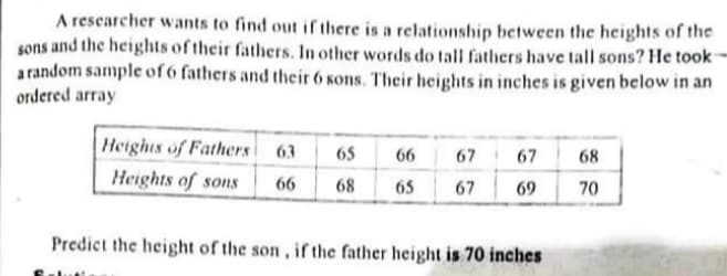 A rescarcher wants to find out if there is a relationship between the heights of the
sons and the heights of their fathers. In other words do tall fathers have tall sons? He took-
arandom sample of 6 fathers and their 6 sons. Their heights in inches is given below in an
ordered array
Heights of Fathers 63
65
66
67
67
68
Heights of sons
66
68
65
67
69
70
Predict the height of the son, if the father height is 70 inches

