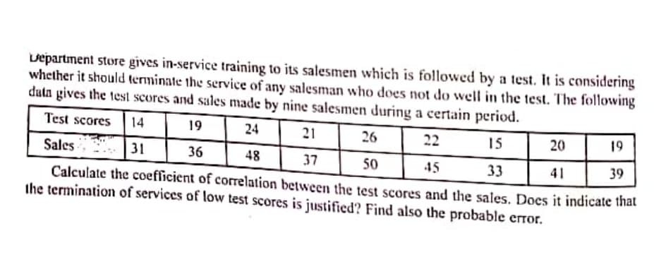 vepartment store gives in-service training to its salesmen which is followed by a test. It is considering
whether it should terminate the service of any salesman who does not do well in the test. The following
datn gives the test scores and sales made by nine salesmen during a certain period.
Test scores
14
19
24
21
26
15
22
20
19
Sales
31
36
48
37
50
45
33
41
39
Calculate the coefficient of correlation between the test scores and the sales. Does it indicate that
the termination of services of low test scores is justified? Find also the probable error.
