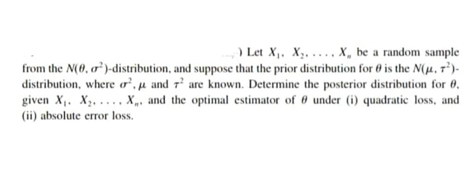 ) Let X,, X,, ..., X, be a random sample
from the N(0, o²)-distribution, and suppose that the prior distribution for 0 is the N(H, 7²)-
distribution, where o, µ and 7’ are known. Determine the posterior distribution for 6,
given X,. X2, .... X,, and the optimal estimator of 0 under (i) quadratic loss, and
(ii) absolute error loss.
