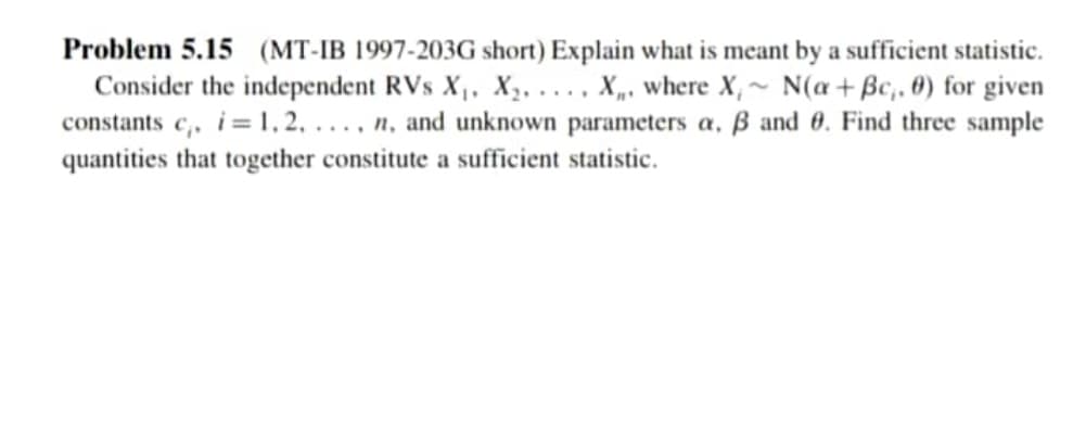 Problem 5.15 (MT-IB 1997-203G short) Explain what is meant by a sufficient statistic.
Consider the independent RVs X,, X,. ..., X„, where X,~ N(a+Bc,. 0) for given
constants c,, i=1, 2, . . , n, and unknown parameters a, ß and 0. Find three sample
quantities that together constitute a sufficient statistic.
