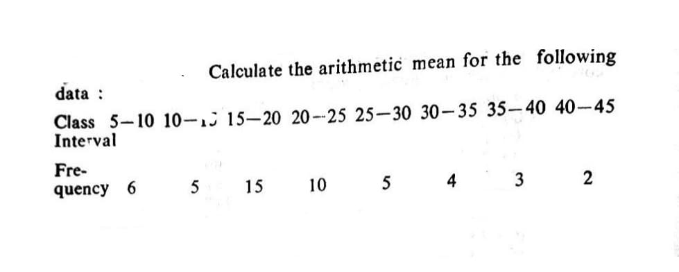 Calculate the arithmetic mean for the following
data :
Class 5-10 10-1 15-20 20 --25 25-30 30-35 35-40 40-45
Interval
Fre-
quency 6
5
15
10
5
4
3
