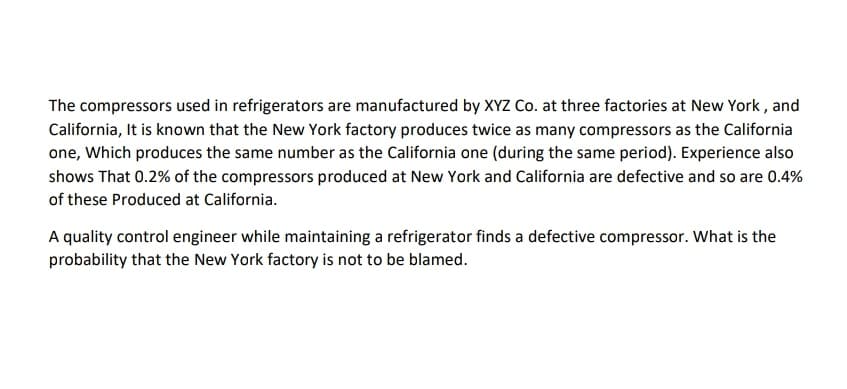 The compressors used in refrigerators are manufactured by XYZ Co. at three factories at New York , and
California, It is known that the New York factory produces twice as many compressors as the California
one, Which produces the same number as the California one (during the same period). Experience also
shows That 0.2% of the compressors produced at New York and California are defective and so are 0.4%
of these Produced at California.
A quality control engineer while maintaining a refrigerator finds a defective compressor. What is the
probability that the New York factory is not to be blamed.
