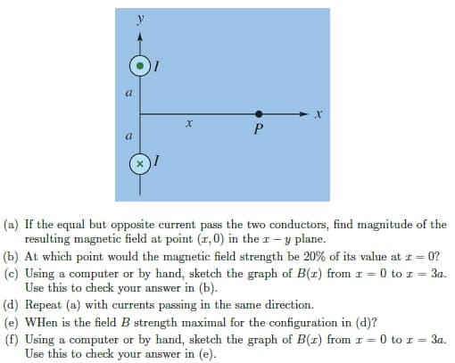 a
a
X
P
X
(a) If the equal but opposite current pass the two conductors, find magnitude of the
resulting magnetic field at point (1, 0) in the I - y plane.
(b) At which point would the magnetic field strength be 20% of its value at x = - 0?
(c) Using a computer or by hand, sketch the graph of B(z) from 1 = 0 to z = 3a.
Use this to check your answer in (b).
(d) Repeat (a) with currents passing in the same direction.
(e) WHen is the field B strength maximal for the configuration in (d)?
(f) Using a computer or by hand, sketch the graph of B(1) from 1 = 0 to r = 3a.
Use this to check your answer in (e).