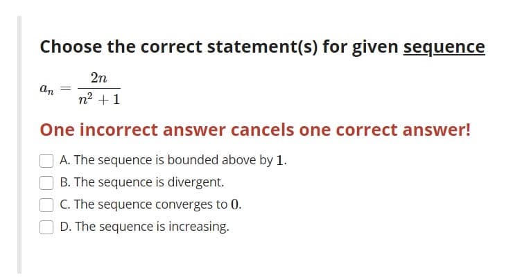 Choose the correct statement(s) for given sequence
2n
An
n2 +1
One incorrect answer cancels one correct answer!
A. The sequence is bounded above by 1.
B. The sequence is divergent.
C. The sequence converges to 0.
D. The sequence is increasing.
