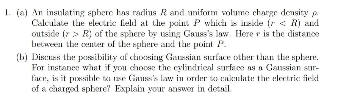 1. (a) An insulating sphere has radius R and uniform volume charge density p.
Calculate the electric field at the point P which is inside (r < R) and
outside (r > R) of the sphere by using Gauss's law. Here r is the distance
between the center of the sphere and the point P.
(b) Discuss the possibility of choosing Gaussian surface other than the sphere.
For instance what if you choose the cylindrical surface as a Gaussian sur-
face, is it possible to use Gauss's law in order to calculate the electric field
of a charged sphere? Explain your answer in detail.
